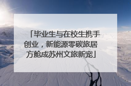 毕业生与在校生携手创业，新能源零碳旅居方舱成苏州文旅新宠
