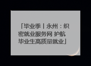 毕业季丨永州：织密就业服务网 护航毕业生高质量就业