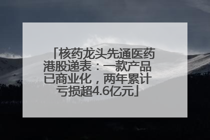 核药龙头先通医药港股递表：一款产品已商业化，两年累计亏损超4.6亿元