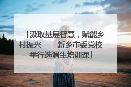 汲取基层智慧，赋能乡村振兴——新乡市委党校举行选调生培训课