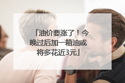 油价要涨了！今晚过后加一箱油或将多花近3元