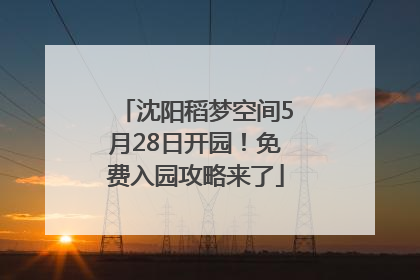 沈阳稻梦空间5月28日开园！免费入园攻略来了