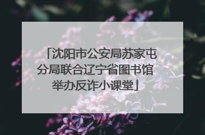 沈阳市公安局苏家屯分局联合辽宁省图书馆举办反诈小课堂