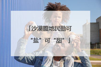 沙漠腹地民勤可“盐”可“甜”