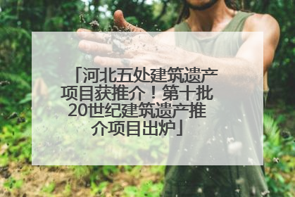 河北五处建筑遗产项目获推介！第十批20世纪建筑遗产推介项目出炉