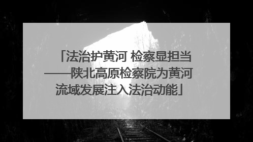 法治护黄河 检察显担当——陕北高原检察院为黄河流域发展注入法治动能