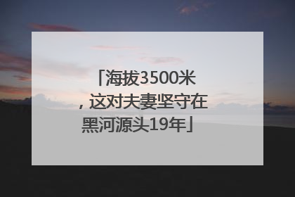 海拔3500米，这对夫妻坚守在黑河源头19年