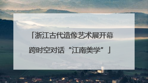 浙江古代造像艺术展开幕 跨时空对话“江南美学”