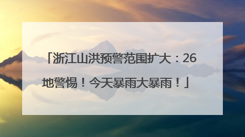 浙江山洪预警范围扩大：26地警惕！今天暴雨大暴雨！