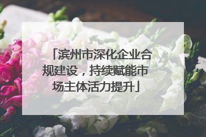 滨州市深化企业合规建设，持续赋能市场主体活力提升