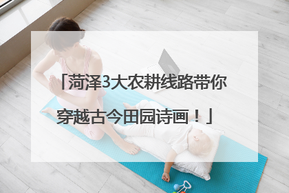 菏泽3大农耕线路带你穿越古今田园诗画！