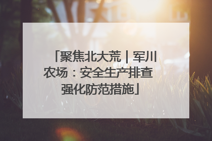 聚焦北大荒｜军川农场：安全生产排查 强化防范措施