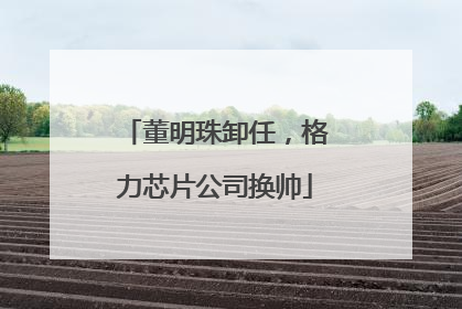 董明珠卸任，格力芯片公司换帅