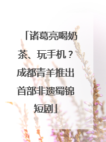 诸葛亮喝奶茶、玩手机？成都青羊推出首部非遗蜀锦短剧