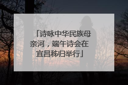 诗咏中华民族母亲河，端午诗会在宜昌秭归举行