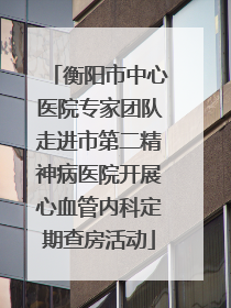 衡阳市中心医院专家团队走进市第二精神病医院开展心血管内科定期查房活动
