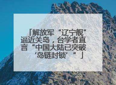 解放军“辽宁舰”逼近关岛，台学者直言“中国大陆已突破‘岛链封锁’”