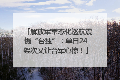 解放军常态化巡航震慑“台独”：单日24架次又让台军心惊！