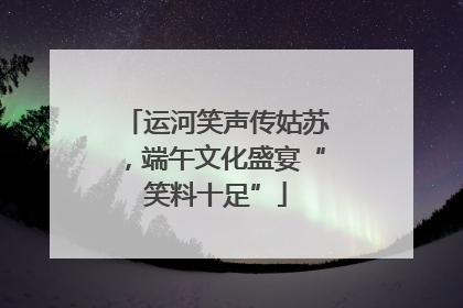 运河笑声传姑苏，端午文化盛宴“笑料十足”