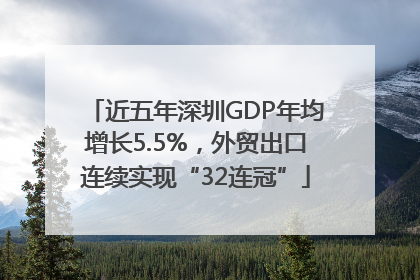 近五年深圳GDP年均增长5.5%，外贸出口连续实现“32连冠”