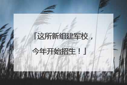 这所新组建军校，今年开始招生！