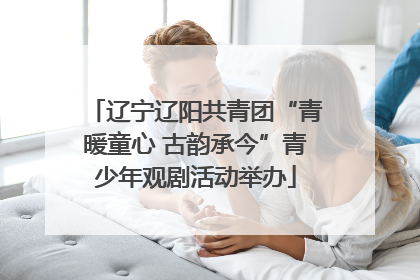 辽宁辽阳共青团“青暖童心 古韵承今”青少年观剧活动举办