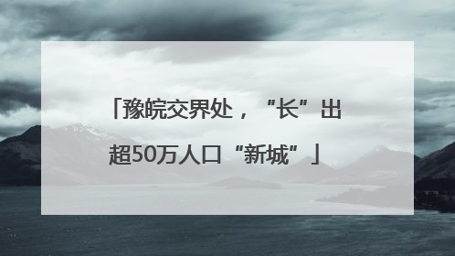 豫皖交界处，“长”出超50万人口“新城”