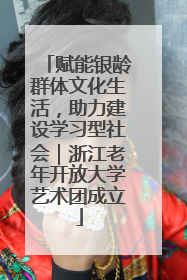 赋能银龄群体文化生活，助力建设学习型社会｜浙江老年开放大学艺术团成立