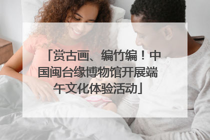 赏古画、编竹编！中国闽台缘博物馆开展端午文化体验活动