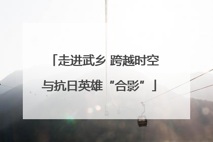 走进武乡 跨越时空与抗日英雄“合影”