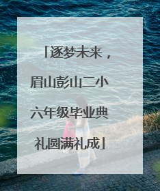 逐梦未来，眉山彭山二小六年级毕业典礼圆满礼成