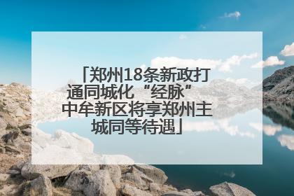 郑州18条新政打通同城化“经脉” 中牟新区将享郑州主城同等待遇