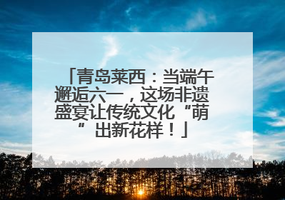 青岛莱西：当端午邂逅六一，这场非遗盛宴让传统文化“萌”出新花样！