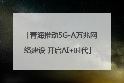 青海推动5G-A万兆网络建设 开启AI+时代
