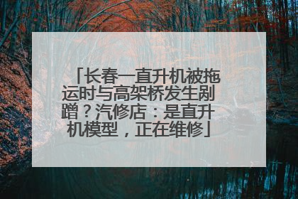 长春一直升机被拖运时与高架桥发生剐蹭？汽修店：是直升机模型，正在维修