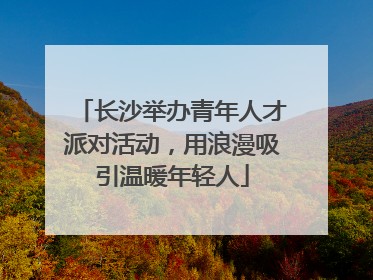 长沙举办青年人才派对活动，用浪漫吸引温暖年轻人