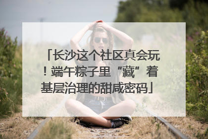 长沙这个社区真会玩！端午粽子里“藏”着基层治理的甜咸密码