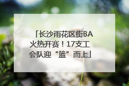长沙雨花区街BA火热开赛！17支工会队迎“篮”而上