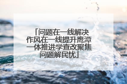 问题在一线解决 作风在一线提升鹰潭一体推进学查改聚焦问题解民忧