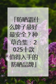 防晒霜什么牌子最好最安全？种草合集：2025十款值得入手的防晒品牌