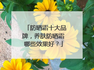 防晒霜十大品牌，养肤防晒霜哪些效果好？