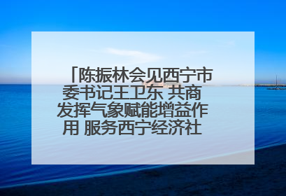 陈振林会见西宁市委书记王卫东 共商发挥气象赋能增益作用 服务西宁经济社会高质量发展