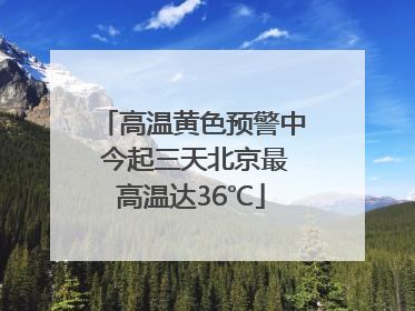 高温黄色预警中 今起三天北京最高温达36℃