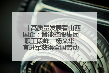 高质量发展看山西国企：晋能控股集团职工段峰、杨文华、官进军获得全国劳动模范荣誉称号