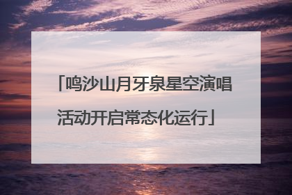 鸣沙山月牙泉星空演唱活动开启常态化运行