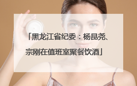 黑龙江省纪委：杨昆尧、宗刚在值班室聚餐饮酒