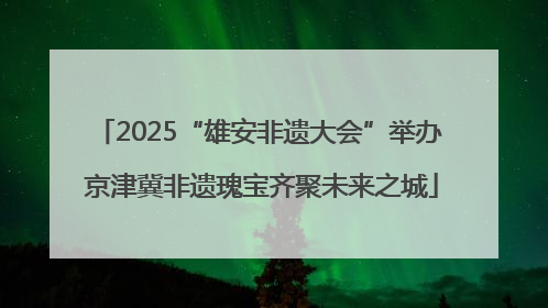 2025“雄安非遗大会”举办 京津冀非遗瑰宝齐聚未来之城