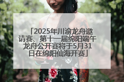 2025年川渝龙舟邀请赛、第十一届绵阳端午龙舟公开赛将于5月31日在绵阳仙海开赛