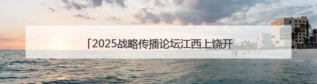 2025战略传播论坛江西上饶开幕 中外嘉宾聚焦文明交流互鉴