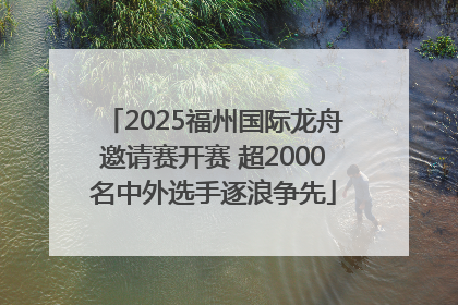 2025福州国际龙舟邀请赛开赛 超2000名中外选手逐浪争先